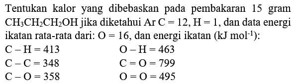 Tentukan kalor yang dibebaskan pada pembakaran 15 gram  CH_(3) CH_(2) CH_(2) OH  jika diketahui  Ar C=12, H=1 , dan data energi ikatan rata-rata dari:  O=16 , dan energi ikatan  (kJ mol^(-1))  :


C-H=413  O-H=463 
C-C=348  C=O=799 
C-O=358  O=O=495

