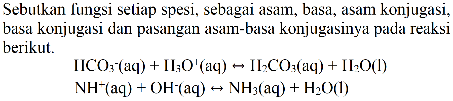 Sebutkan fungsi setiap spesi, sebagai asam, basa, asam konjugasi, basa konjugasi dan pasangan asam-basa konjugasinya pada reaksi berikut.


HCO3^(-) (aq)+H3 O^(+)(aq) <--> H2 CO3(aq)+H2 O(l) 
NH^(+)(aq)+OH^(-)(aq) <--> NH3(aq)+H2 O(l)

