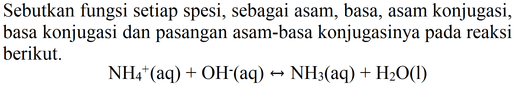 Sebutkan fungsi setiap spesi, sebagai asam, basa, asam konjugasi, basa konjugasi dan pasangan asam-basa konjugasinya pada reaksi berikut.

NH2^(+)(aq)+OH^(-)(aq) <--> NH2(aq)+H2 O(l)
