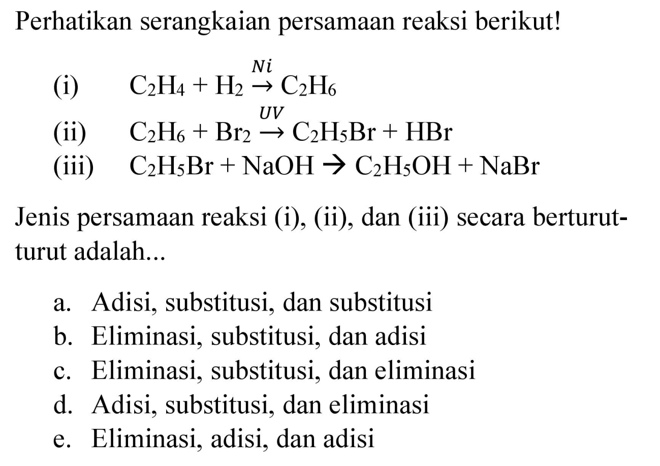 Perhatikan serangkaian persamaan reaksi berikut!
(i) C2H4 + H2 - > Ni C2H6 (ii) C2H6 + Br2 - > UV C2H5Br + HBr (iii) C2H5Br + NaOH - > C2H5OH + NaBr Jenis persamaan reaksi (i), (ii), dan (iii) secara berturut - turut adalah...
a. Adisi, substitusi, dan substitusi
b. Eliminasi, substitusi, dan adisi
c. Eliminasi, substitusi, dan eliminasi
d. Adisi, substitusi, dan eliminasi
e. Eliminasi, adisi, dan adisi 