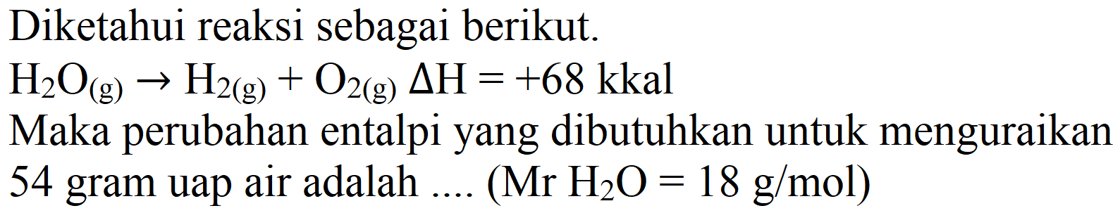 Diketahui reaksi sebagai berikut.
 H_(2) O_((g)) -> H_(2(g))+O_(2(g)) Delta H=+68 kkal 
Maka perubahan entalpi yang dibutuhkan untuk menguraikan
54 gram uap air adalah ....  (Mr H_(2) O=18 g / mol) 