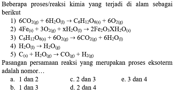 Beberapa proses/reaksi kimia yang terjadi di alam sebagai berikut
1)  6 CO_(2(g))+6 H_(2) O_((l)) -> C_(6) H_(12) O_(6(s))+6 O_(2(g)) 
2)  4 Fe_((s))+3 O_(2(g))+xH_(2) O_((l)) -> 2 Fe_(2) O_(3) XH_(2) O_((s)) 
3)  C_(6) H_(12) O_(6(s))+6 O_(2(g)) -> 6 CO_(2(g))+6 H_(2) O_((l)) 
4)  H_(2) O_((l)) -> H_(2) O_((g)) 
5)  C_((s))+H_(2) O_((g)) -> CO_((g))+H_(2(g)) 
Pasangan persamaan reaksi yang merupakan proses eksoterm adalah nomor...
