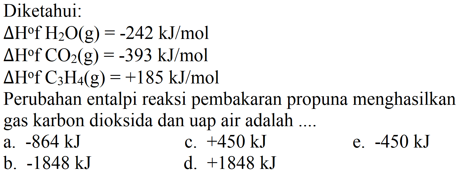 Diketahui:
 Delta H f H_(2) O(g)=-242 ~kJ / mol 
 Delta H f CO_(2)(g)=-393 ~kJ / mol 
 Delta H f C_(3) H_(4)(g)=+185 ~kJ / mol 
Perubahan entalpi reaksi pembakaran propuna menghasilkan gas karbon dioksida dan uap air adalah ....