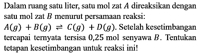 Dalam ruang satu liter, satu mol zat A direaksikan dengan satu mol zat B menurut persamaan reaksi:
A(g) + B(g) <=> C(g) + D(g). Setelah kesetimbangan tercapai ternyata tersisa 0,25 mol senyawa B. Tentukan tetapan kesetimbangan untuk reaksi ini!