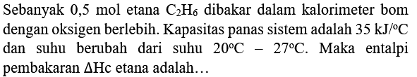 Sebanyak 0,5 mol etana  C_(2) H_(6)  dibakar dalam kalorimeter bom dengan oksigen berlebih. Kapasitas panas sistem adalah  35 ~kJ /{ ) C  dan suhu berubah dari suhu  20 C-27 C . Maka entalpi pembakaran  Delta  Hc etana adalah...