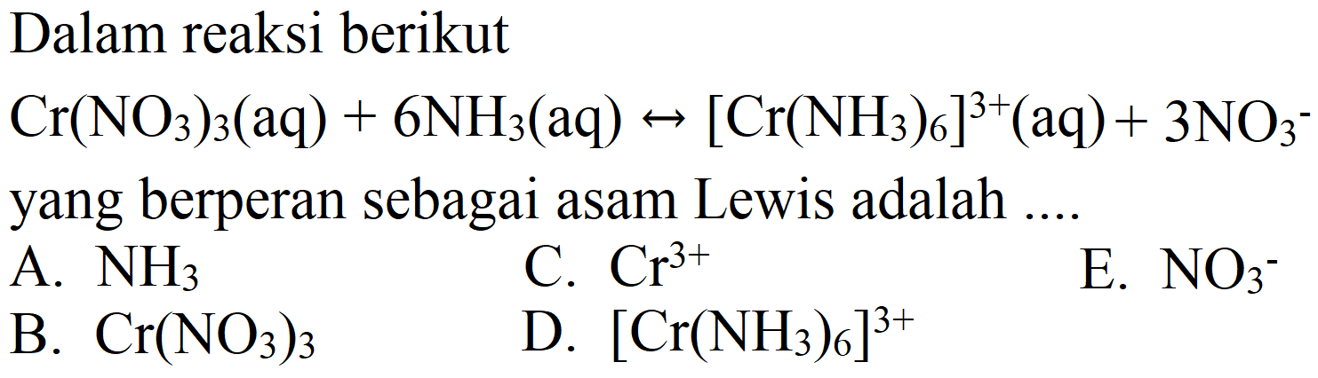 Dalam reaksi berikut  Cr(NO4)2(aq)+6 NH2(aq) <-->[Cr(NH2)2]^(3+)(aq)  yang berperan sebagai asam Lewis adalah ....
A.  NH2 
D.  [Cr(NH2)2]^(3+) 
B.  Cr(NO4)2 
E.  NO4 
C.  Cr^(3+) 