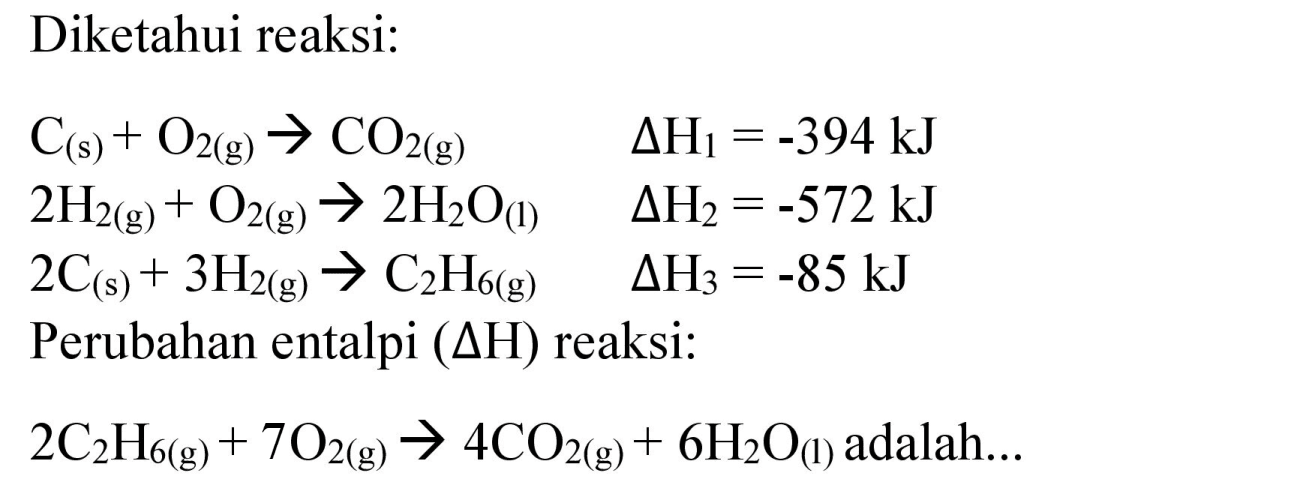 Diketahui reaksi:


C_((s))+O_(2(g)) -> CO_(2(g))  Delta H_(1)=-394 ~kJ 
2 H_(2(g))+O_(2(g)) -> 2 H_(2) O_((I))  Delta H_(2)=-572 ~kJ 
2 C_((s))+3 H_(2(g)) -> C_(2) H_(6(g))  Delta H_(3)=-85 ~kJ 
 { Perubahan entalpi )(Delta H)  { reaksi: ) 
2 C_(2) H_(6(g))+7 O_(2(g)) -> 4 CO_(2(g))+6 H_(2) O_((l))  { adalah... )

