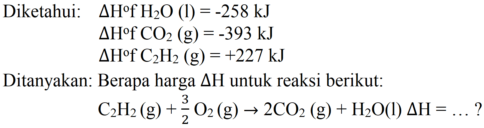 Diketahui:   Delta H f H_(2) O(1)=-258 ~kJ 
 Delta H+CO_(2)(g)=-393 ~kJ 
 Delta H f C_(2) H_(2)(g)=+227 ~kJ 
Ditanyakan: Berapa harga  Delta H  untuk reaksi berikut:

C_(2) H_(2)(g)+(3)/(2) O_(2)(g) -> 2 CO_(2)(g)+H_(2) O(l) Delta H=... ?
