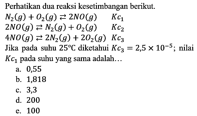 Perhatikan dua reaksi kesetimbangan berikut. N2 (g) + O2 (g) <=> 2NO (g) Kc1 2NO (g) <=> N2 (g) + O2 (g) Kc2 4NO (g) <=> 2N2 (g) + 2O2 (g) Kc3 Jika pada suhu 25 C diketahui Kc3=2,5 x 10^(-5); nilai Kc1 pada suhu yang sama adalah...