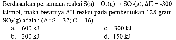 Berdasarkan persamaan reaksi  S(s)+O_(2)(g) -> SO_(2)(g), Delta H=-300   kJ / mol , maka besarnya  Delta H  reaksi pada pembentukan 128 gram  SO_(2)(g)  adalah  (Ar S=32 ; O=16)