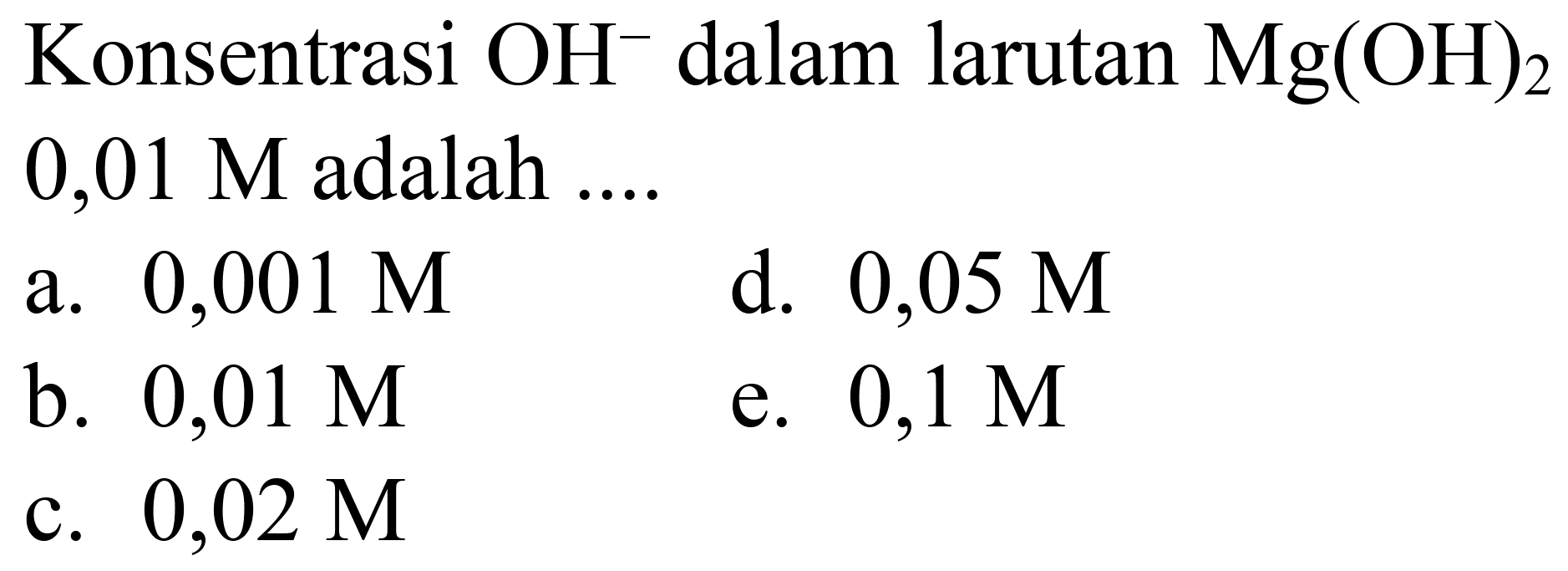 Konsentrasi  OH^(-) dalam larutan  Mg(OH)2   0,01 M  adalah ....
a.  0,001 M 
d.  0,05 M 
b.  0,01 M 
e.  0,1 M 
c.  0,02 M 