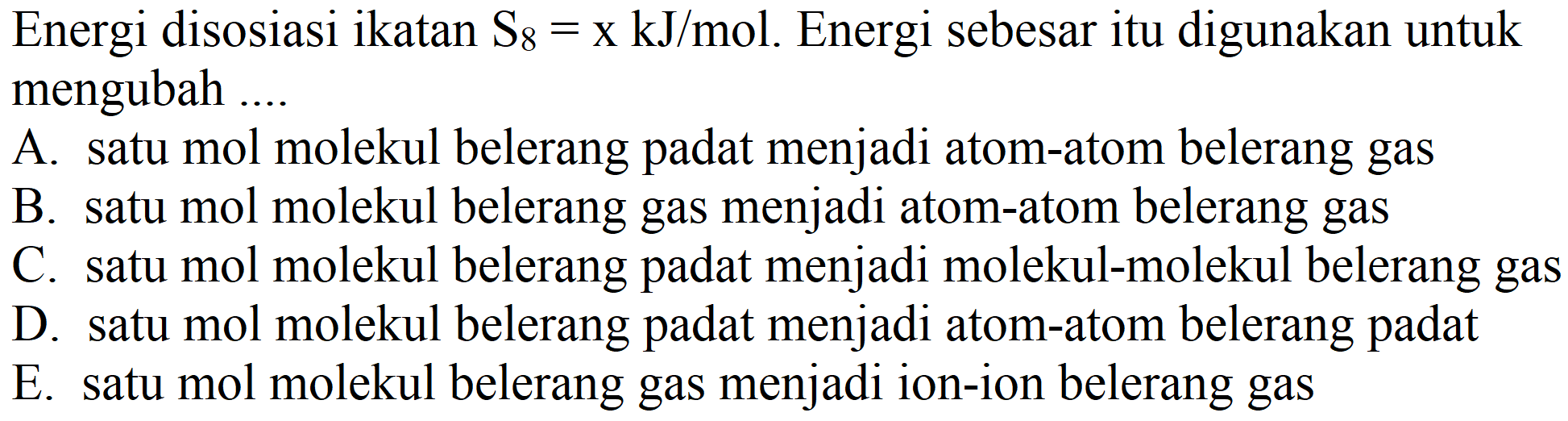 Energi disosiasi ikatan  S_(8)=x kJ /  mol. Energi sebesar itu digunakan untuk mengubah ....
A. satu mol molekul belerang padat menjadi atom-atom belerang gas
B. satu mol molekul belerang gas menjadi atom-atom belerang gas
C. satu mol molekul belerang padat menjadi molekul-molekul belerang gas
D. satu mol molekul belerang padat menjadi atom-atom belerang padat
E. satu mol molekul belerang gas menjadi ion-ion belerang gas