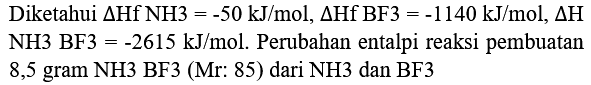 Diketahui  Delta Hf NH 3=-50 ~kJ / mol, Delta Hf BF 3=-1140 ~kJ / mol, Delta H  NH3 BF3  =-2615 ~kJ / mol . Perubahan entalpi reaksi pembuatan 8,5 gram NH3 BF3 (Mr: 85) dari NH3 dan BF3