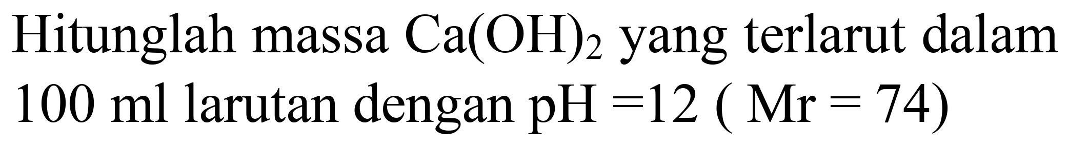 Hitunglah massa  Ca(OH)2  yang terlarut dalam  100 ml  larutan dengan  pH=12(Mr=74)