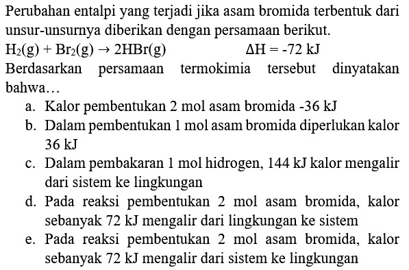 Perubahan entalpi yang terjadi jika asam bromida terbentuk dari unsur-unsurnya diberikan dengan persamaan berikut.
 H_(2)(g)+Br_(2)(g) -> 2 HBr(g)  Delta H=-72 ~kJ 
Berdasarkan persamaan termokimia tersebut dinyatakan bahwa...
