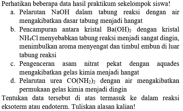 Perhatikan beberapa data hasil praktikum sekelompok siswa!
a. Pelarutan  NaOH  dalam tabung reaksi dengan air mengakibatkan dasar tabung menjadi hangat
b. Pencampuran antara kristal  Ba(OH)_(2)  dengan kristal  NH_(4) Cl  menyebabkan tabung reaksi menjadi sangat dingin, menimbulkan aroma menyengat dan timbul embun di luar tabung reaksi
c. Pengenceran asam nitrat pekat dengan aquades mengakibatkan gelas kimia menjadi hangat
d. Pelarutan urea  CO(NH_(2))_(2)  dengan air mengakibatkan permukaan gelas kimia menjadi dingin
Tentukan data tersebut di atas termasuk ke dalam reaksi eksoterm atau endoterm. Tuliskan alasan kalian!