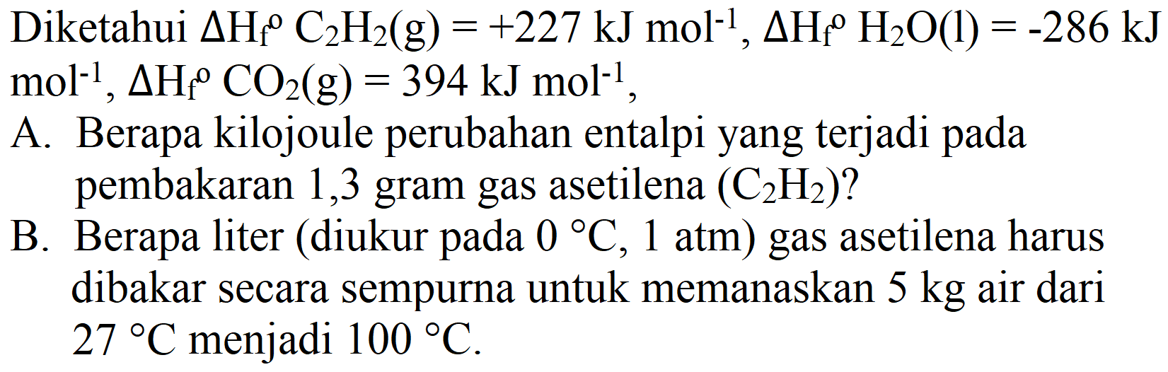 Diketahui  Delta H_(f)/( )^(0) C_(2) H_(2)(g)=+227 ~kJ mol^(-1), Delta H_(f)/( )^(0) H_(2) O(l)=-286 ~kJ   mol^(-1), Delta H_(f)/( )^(0) CO_(2)(g)=394 ~kJ mol^(-1) ,
A. Berapa kilojoule perubahan entalpi yang terjadi pada pembakaran 1,3 gram gas asetilena  (C_(2) H_(2))  ?
B. Berapa liter (diukur pada  0 C, 1  atm) gas asetilena harus dibakar secara sempurna untuk memanaskan  5 kg  air dari  27 C  menjadi  100 C .