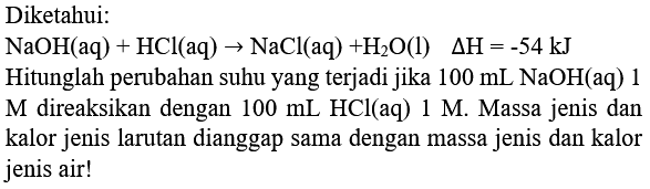 Diketahui:
 NaOH(aq)+HCl(aq) -> NaCl(aq)+H_(2) O(l)  Delta H=-54 ~kJ 
Hitunglah perubahan suhu yang terjadi jika  100 mL NaOH  (aq) 1  M  direaksikan dengan  100 mL HCl(aq) 1 M . Massa jenis dan kalor jenis larutan dianggap sama dengan massa jenis dan kalor jenis air!