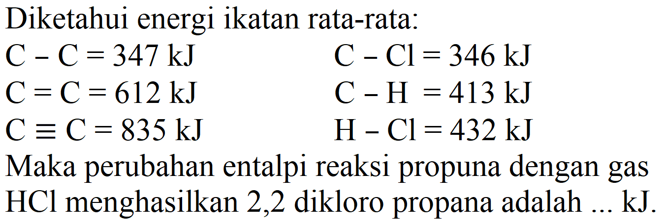 Diketahui energi ikatan rata-rata:


C-C=347 ~kJ  C-Cl=346 ~kJ 
C=C=612 ~kJ  C-H=413 ~kJ 
C ekuivalen C=835 ~kJ  H-Cl=432 ~kJ


Maka perubahan entalpi reaksi propuna dengan gas  HCl  menghasilkan 2,2 dikloro propana adalah ... kJ.