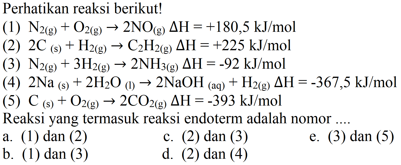 Perhatikan reaksi berikut!
(1)  N_(2(g))+O_(2(g)) -> 2 NO_((g)) Delta H=+180,5 ~kJ / mol 
(2)  2 C(s)+H_(2(g)) -> C_(2) H_(2(g)) Delta H=+225 ~kJ / mol 
(3)  N_(2(g))+3 H_(2(g)) -> 2 NH_(3(g)) Delta H=-92 ~kJ / mol 
(4)  2 Na_( {(s) ))+2 H_(2) O_( {(l) )) -> 2 NaOH_( {(aq) ))+H_(2  { (g) )) Delta H=-367,5 ~kJ / mol 
(5)  C_((s))+O_(2(g)) -> 2 CO_(2(g)) Delta H=-393 ~kJ / mol 
Reaksi yang termasuk reaksi endoterm adalah nomor ....