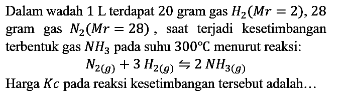 Dalam wadah 1 L terdapat 20 gram gas H2 (Mr=2), 28 gram gas N2 (Mr=28), saat terjadi kesetimbangan terbentuk gas NH3 pada suhu 300 C menurut reaksi:

N2 (g) + 3 H2 (g) <=> 2 NH3 (g)

Harga Kc pada reaksi kesetimbangan tersebut adalah...