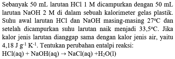 Sebanyak  50 mL  larutan  HCl 1 M  dicampurkan dengan  50 mL  larutan  NaOH 2 M  di dalam sebuah kalorimeter gelas plastik. Suhu awal larutan  HCl  dan  NaOH  masing-masing  27 C  dan setelah dicampurkan suhu larutan naik menjadi  33,5 C . Jika kalor jenis larutan dianggap sama dengan kalor jenis air, yaitu  4,18 J g^(-1) K^(-1) . Tentukan perubahan entalpi reaksi:

HCl(aq)+NaOH(aq) -> NaCl(aq)+H_(2) O(l)
