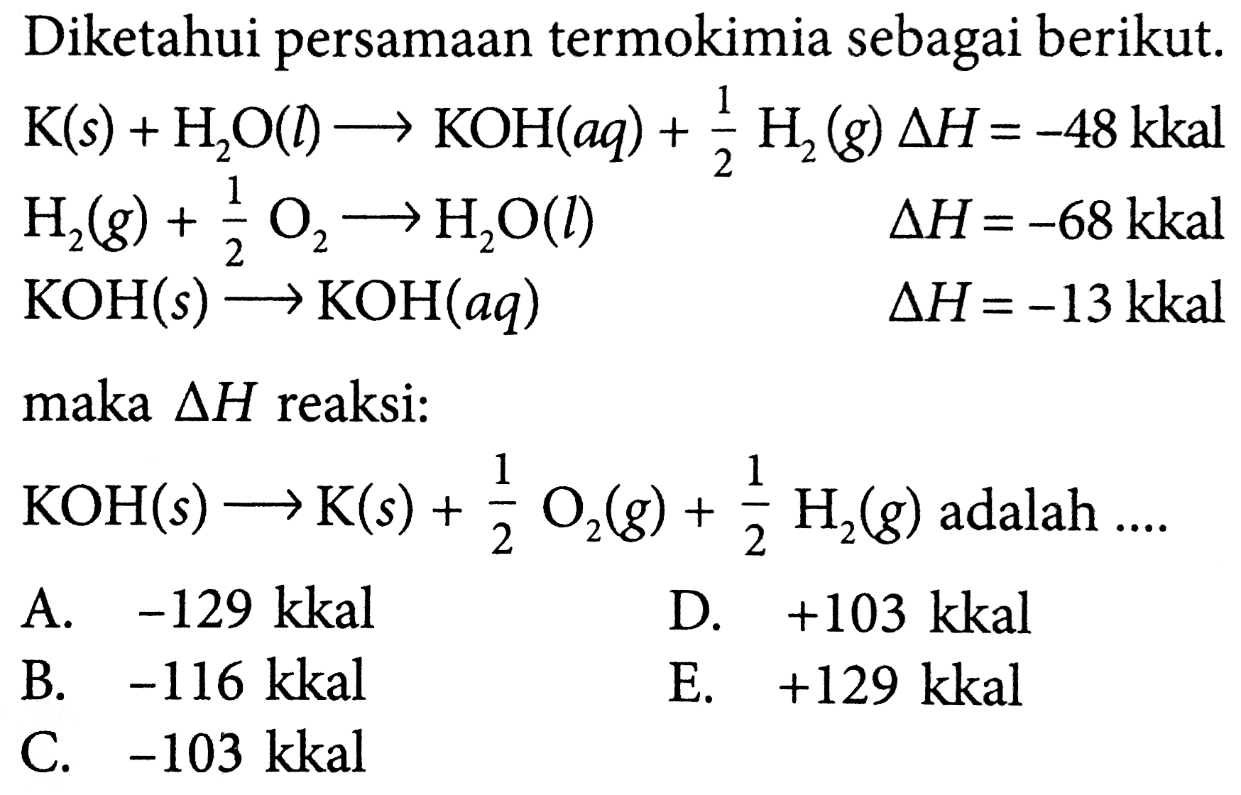 Diketahui persamaan termokimia sebagai berikut.  K(s)+H_(2) O(l) longright-> KOH(a q)+(1)/(2) H_(2)(g) Delta H=-48 kkal   H_(2)(g)+(1)/(2) O_(2) -> H_(2) O(l)  Delta H=-68 kkal   KOH(s) longright-> KOH(a q)  Delta H=-13 kkal  maka  Delta H  reaksi:  KOH(s) -> K(s)+(1)/(2) O_(2)(g)+(1)/(2) H_(2)(g)  adalah ....