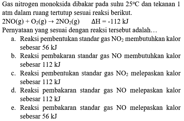 Gas nitrogen monoksida dibakar pada suhu  25 C  dan tekanan 1 atm dalam ruang tertutup sesuai reaksi berikut.
 2 NO(g)+O_(2)(g) -> 2 NO_(2)(g)  Delta H=-112 ~kJ 
Pernyataan yang sesuai dengan reaksi tersebut adalah...
