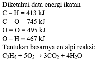 Diketahui data energi ikatan
 C-H=413 kJ 
 C=O=745 kJ 
 O=O=495 kJ 
 O-H=467 kJ 
Tentukan besarnya entalpi reaksi:
 C3 H8+5 O2 -> 3 CO2+4 H2 O 