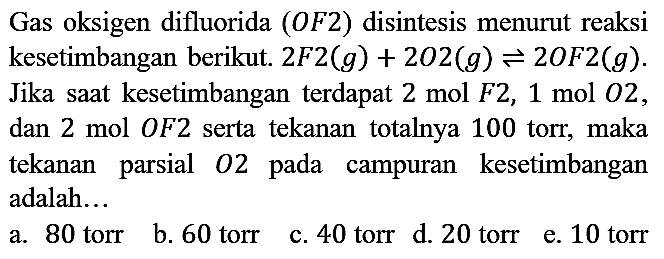 Gas oksigen difluorida (OF2) disintesis menurut reaksi kesetimbangan berikut. 2 F2 (g) + 2 O2 (g) <=> 2 OF2 (g). Jika saat kesetimbangan terdapat 2 mol F2, 1 mol O2, dan 2 mol OF2 serta tekanan totalnya 100 torr, maka tekanan parsial O2 pada campuran kesetimbangan adalah...