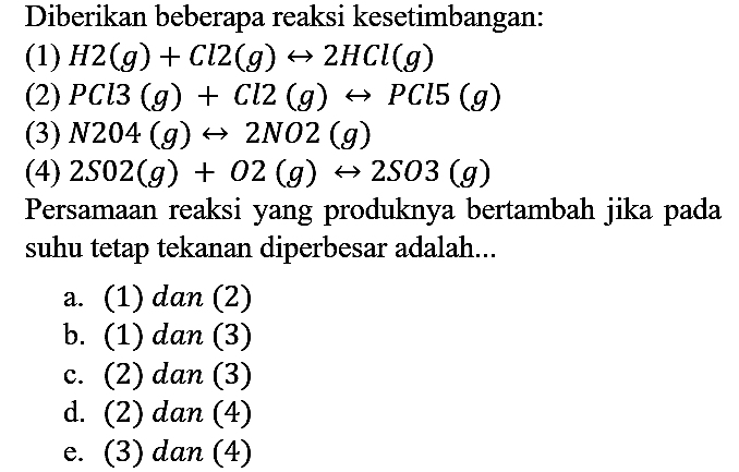 Diberikan beberapa reaksi kesetimbangan:
(1)  H2 (g) + Cl2 (g) <=> 2 HCl (g) 
(2)  PCl3 (g) + Cl2 (g) <=> PCl5 (g) 
(3)  N2O4 (g) <=> 2 NO2 (g) 
(4)  2 SO2 (g) + O2 (g) <=> 2 SO3 (g) 
Persamaan reaksi yang produknya bertambah jika pada suhu tetap tekanan diperbesar adalah...
a. (1) dan (2)
b. (1) dan (3)
c. (2) dan (3)
d. (2) dan (4)
e. (3) dan (4)