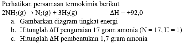 Perhatikan persamaan termokimia berikut
 2 NH_(3)(g) -> N_(2)(g)+3 H_(2)(g) 
 Delta H=+92,0 
a. Gambarkan diagram tingkat energi
b. Hitunglah  Delta H  penguraian 17 gram amonia  (N=17, H=1) 
c. Hitunglah  Delta H  pembentukan 1,7 gram amonia