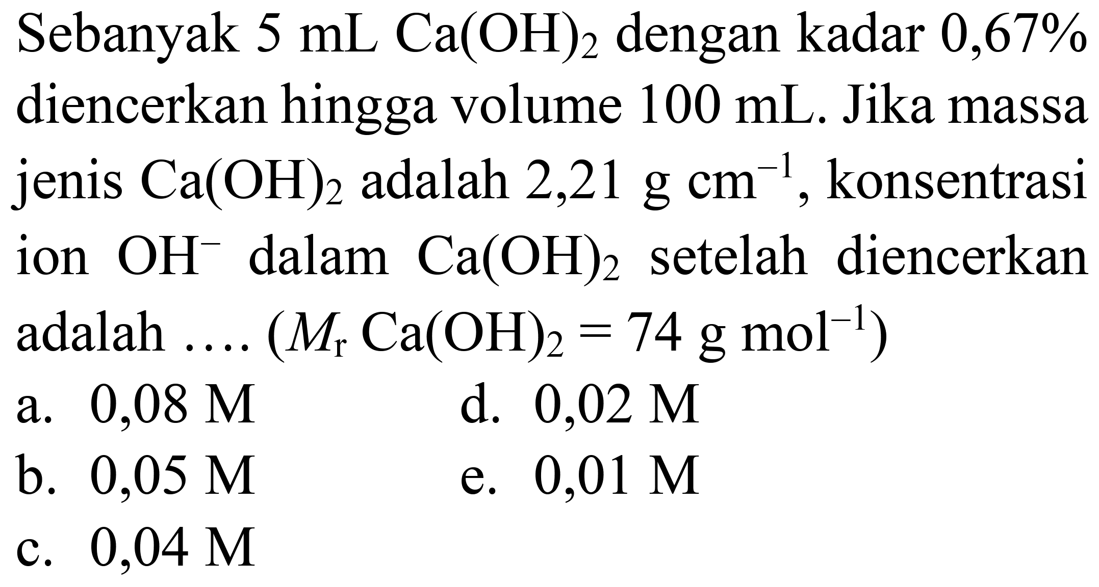 Sebanyak  5 mL Ca(OH)2  dengan kadar 0,67% diencerkan hingga volume  100 mL . Jika massa jenis  Ca(OH)2  adalah  2,21 g cm^(-1) , konsentrasi ion  OH^(-) dalam  Ca(OH)2  setelah diencerkan adalah  ... .(M(r) Ca(OH)2=74 g mol^(-1)) 
