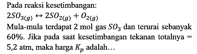 Pada reaksi kesetimbangan:

2 SO3(g) <=> 2 SO2 (g) + O2 (g)

Mula-mula terdapat  2 mol gas SO3 dan terurai sebanyak 60%. Jika pada saat kesetimbangan tekanan totalnya = 5,2 atm, maka harga Kp adalah...