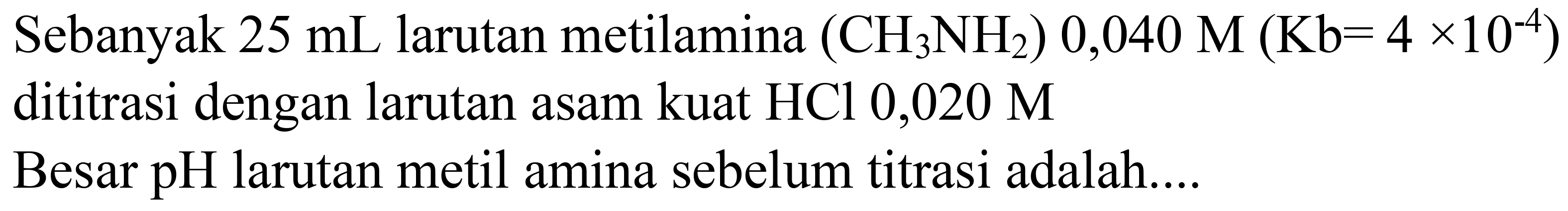 Sebanyak  25 mL  larutan metilamina  (CH2 NH2) 0,040 M(Kb=4 x 10^(-4))  dititrasi dengan larutan asam kuat  HCl 0,020 M 
Besar pH larutan metil amina sebelum titrasi adalah....