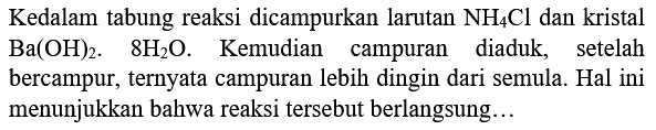 Kedalam tabung reaksi dicampurkan larutan  NH_(4) Cl  dan kristal  Ba(OH)_(2) .  8 H_(2) O .   Kemudian campuran diaduk, setelah bercampur, ternyata campuran lebih dingin dari semula. Hal ini menunjukkan bahwa reaksi tersebut berlangsung...