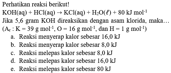 Perhatikan reaksi berikut!
 KOH(aq)+HCl(aq) -> KCl(aq)+H_(2) O(l)+80 ~kJ mol^(-1) 
Jika 5,6 gram  KOH  direaksikan dengan asam klorida, maka...
 (A_(r): K=39 g mol^(-1), O=16 g mol^(-1), dan H=1 g mol^(-1)) 
