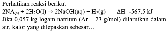 Perhatikan reaksi berikut
 2 NA_((s))+2 H_(2) O(l) -> 2 NaOH(aq)+H_(2)(g)  Delta H=-567,5 ~kJ 
Jika  0,057 kg  logam natrium  (Ar=23 g / mol)  dilarutkan dalam air, kalor yang dilepaskan sebesar...