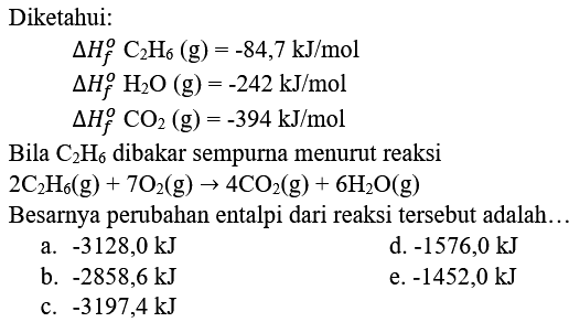 Diketahui:


Delta H_(f)^(o) C_(2) H_(6)(g)=-84,7 ~kJ / mol 
Delta H_(f)^(o) H_(2) O(g)=-242 ~kJ / mol 
Delta H_(f)^(o) CO_(2)(g)=-394 ~kJ / mol


Bila  C_(2) H_(6)  dibakar sempurna menurut reaksi

2 C_(2) H_(6)(g)+7 O_(2)(g) -> 4 CO_(2)(g)+6 H_(2) O(g)

Besarnya perubahan entalpi dari reaksi tersebut adalah..
a.  -3128,0 ~kJ 
d.  -1576,0 ~kJ 
b.  -2858,6 ~kJ 
e.  -1452,0 ~kJ 
c.  -3197,4 ~kJ 