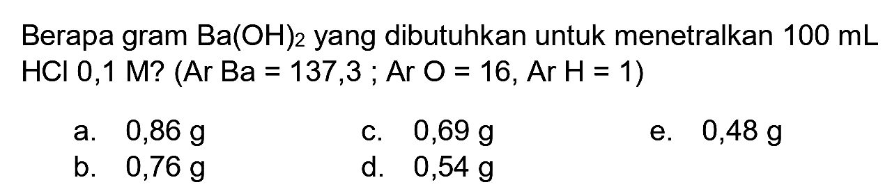 Berapa gram  Ba(OH)_(2)  yang dibutuhkan untuk menetralkan  100 ~mL   HCl 0,1 M  ? (Ar Ba =137,3; Ar O=16, Ar H=1)
a.  0,86 ~g 
c.  0,69 ~g 
e.  0,48 ~g 
b.  0,76 ~g 
d.   0,54 ~g 