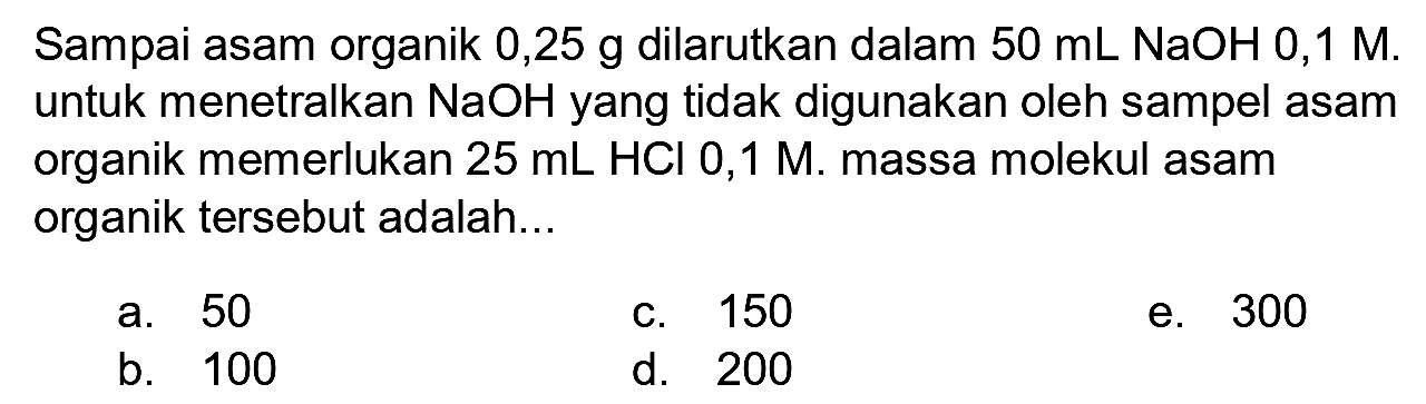 Sampai asam organik 0,25 g dilarutkan dalam  50 ~mL NaOH mathrm{0,1) mathrm{M.)   untuk menetralkan  NaOH  yang tidak digunakan oleh sampel asam organik memerlukan  25 ~mL HCl  0,1 M. massa molekul asam organik tersebut adalah...
a. 50
c. 150
e. 300
b. 100
d. 200