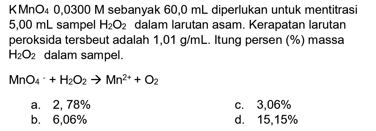  KMnO_(4) 0,0300 M  sebanyak  60,0 ~mL  diperlukan untuk mentitrasi  5,00 ~mL  sampel  H_(2) O_(2)  dalam larutan asam. Kerapatan larutan peroksida tersbeut adalah  1,01 ~g / mL . Itung persen (%) massa  H_(2) O_(2)  dalam sampel.
 MnO_(4)/( )^(-)+H_(2) O_(2) -> Mn^(2+)+O_(2) 
a.  2,78 % 
c.  3,06 % 
b.  6,06 % 
d.  15,15 % 