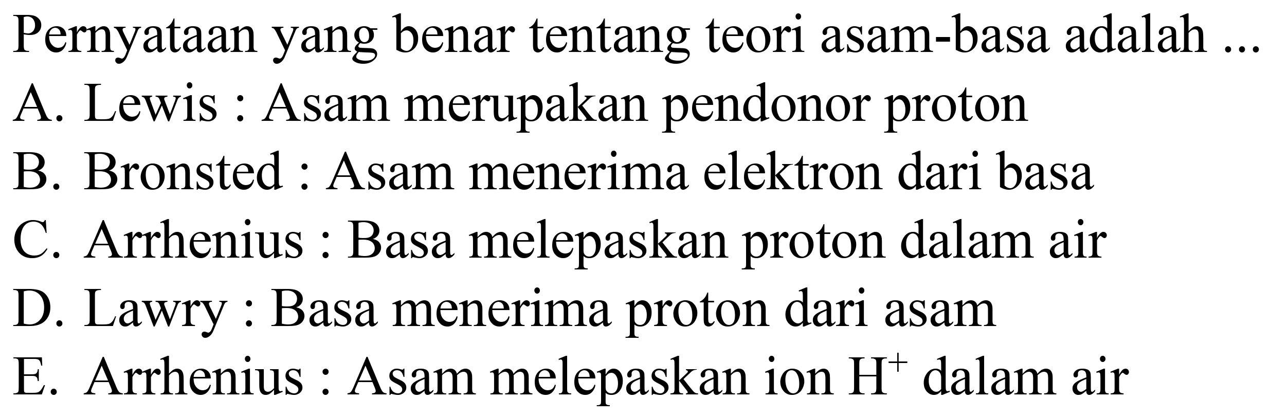 Pernyataan yang benar tentang teori asam-basa adalah ...
A. Lewis : Asam merupakan pendonor proton
B. Bronsted : Asam menerima elektron dari basa
C. Arrhenius : Basa melepaskan proton dalam air
D. Lawry : Basa menerima proton dari asam
E. Arrhenius : Asam melepaskan ion  H^(+) dalam air