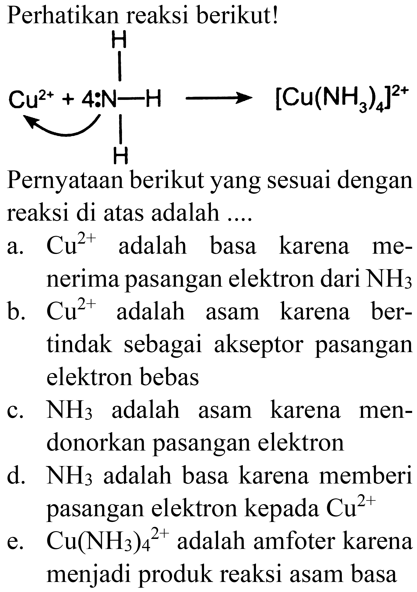 Perhatikan reaksi berikut!
Pernyataan berikut yang sesuai dengan reaksi di atas adalah ....
a.  Cu^(2+)  adalah basa karena menerima pasangan elektron dari  NH2 
b.  Cu^(2+)  adalah asam karena bertindak sebagai akseptor pasangan elektron bebas
c.  NH2  adalah asam karena mendonorkan pasangan elektron
d.  NH2  adalah basa karena memberi pasangan elektron kepada  Cu^(2+) 
e.  Cu(NH2)2^(2+)  adalah amfoter karena menjadi produk reaksi asam basa