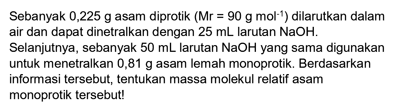 Sebanyak 0,225 g asam diprotik (Mr  =90 ~g ~mol^(-1)  ) dilarutkan dalam air dan dapat dinetralkan dengan  25 ~mL  larutan  NaOH .
Selanjutnya, sebanyak  50 ~mL  larutan  NaOH  yang sama digunakan untuk menetralkan 0,81 g asam lemah monoprotik. Berdasarkan informasi tersebut, tentukan massa molekul relatif asam monoprotik tersebut!