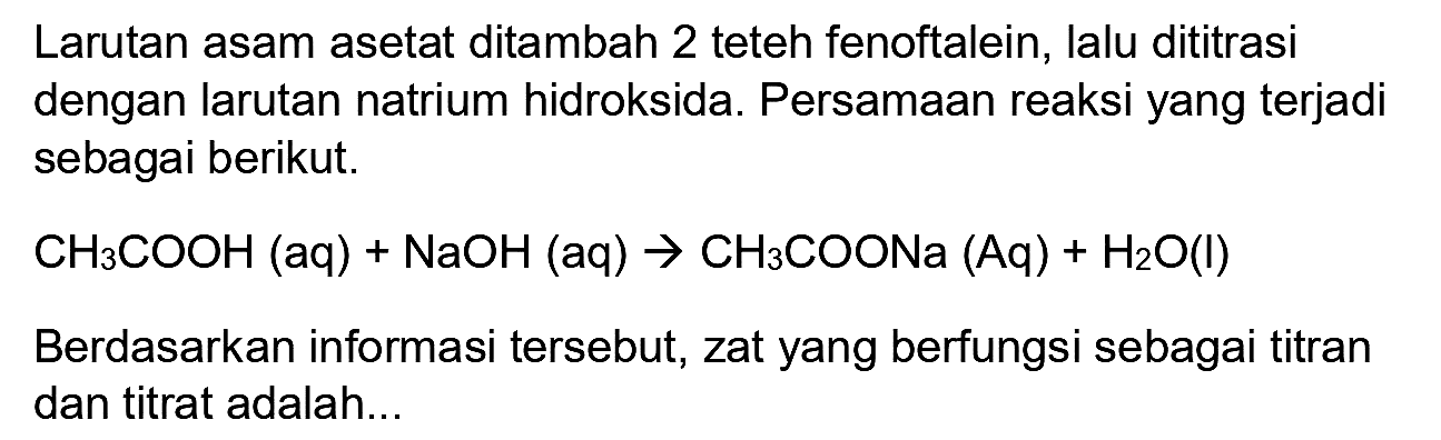 Larutan asam asetat ditambah 2 teteh fenoftalein, lalu dititrasi dengan larutan natrium hidroksida. Persamaan reaksi yang terjadi sebagai berikut.

CH_(3) COOH(aq)+NaOH(aq) -> CH_(3) COONa(Aq)+H_(2) O(l)

Berdasarkan informasi tersebut, zat yang berfungsi sebagai titran dan titrat adalah...