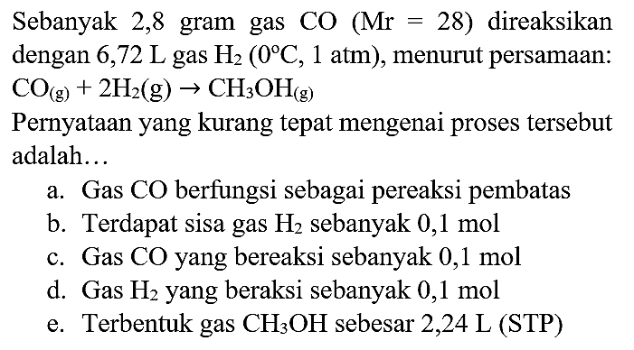 Sebanyak 2,8 gram gas CO  (Mr=28)  direaksikan dengan 6,72  L  gas  H_(2)(0 C, 1 ~atm) , menurut persamaan:  CO_((g))+2 H_(2)(~g) -> CH_(3) OH_((g)) 
Pernyataan yang kurang tepat mengenai proses tersebut adalah...
a. Gas CO berfungsi sebagai pereaksi pembatas
b. Terdapat sisa gas  H_(2)  sebanyak  0,1 ~mol 
c. Gas CO yang bereaksi sebanyak  0,1 ~mol 
d. Gas  H_(2)  yang beraksi sebanyak  0,1 ~mol 
e. Terbentuk gas  CH_(3) OH  sebesar  2,24 ~L  (STP)