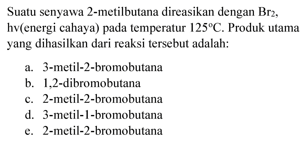 Suatu senyawa 2-metilbutana direasikan dengan Br2, hv (energi cahaya) pada temperatur 125 C. Produk utama yang dihasilkan dari reaksi tersebut adalah:
a. 3-metil-2-bromobutana
b. 1,2-dibromobutana
c. 2-metil-2-bromobutana
d. 3-metil-1-bromobutana
e. 2-metil-2-bromobutana