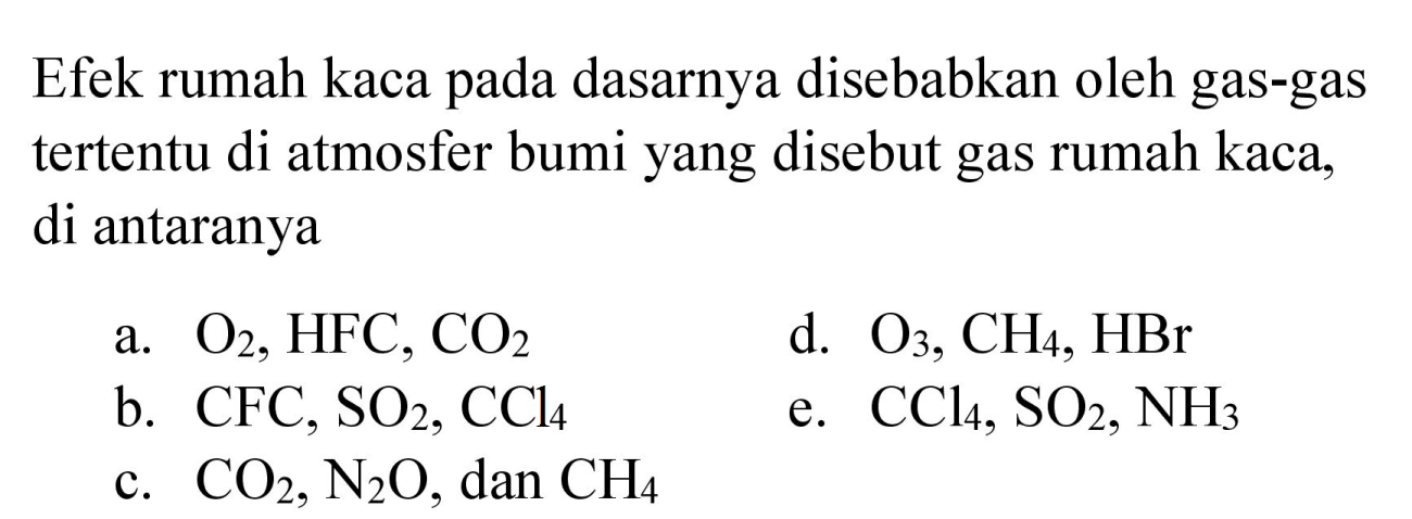 Efek rumah kaca pada dasarnya disebabkan oleh gas-gas tertentu di atmosfer bumi yang disebut gas rumah kaca, di antaranya
a.  O_(2), HFC, CO_(2) 
d.  O_(3), CH_(4), HBr 
b.  CFC, SO_(2), CCl_(4) 
e.  CCl_(4), SO_(2), NH_(3) 
c.  CO_(2), N_(2) O , dan  CH_(4) 