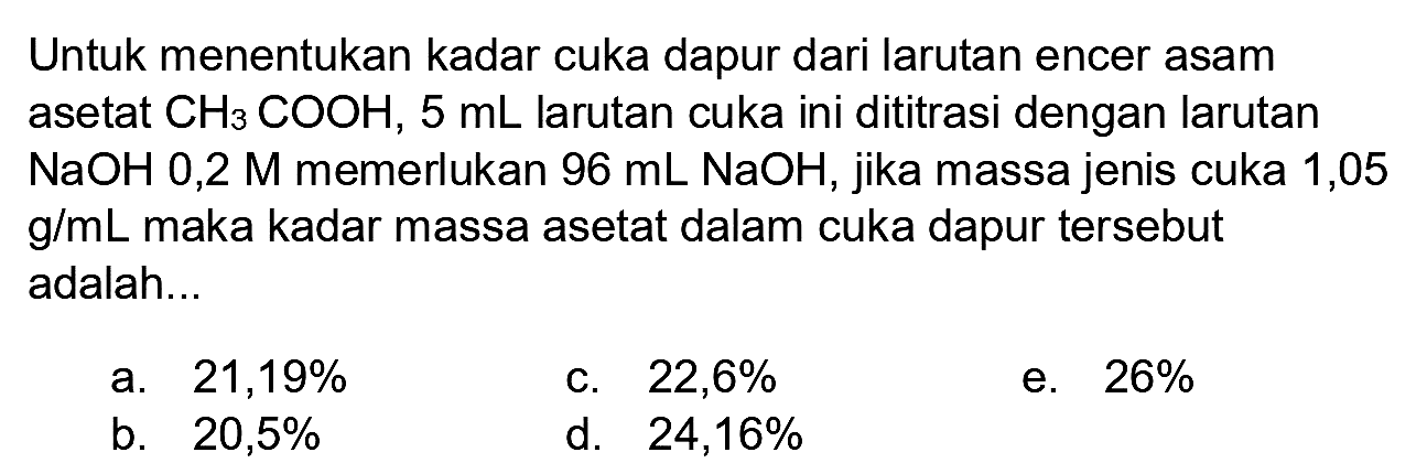 Untuk menentukan kadar cuka dapur dari larutan encer asam asetat  CH_(3) COOH, 5 ~mL  larutan cuka ini dititrasi dengan larutan  NaOH  0,2 M memerlukan  96 ~mL NaOH , jika massa jenis cuka 1,05  g / mL  maka kadar massa asetat dalam cuka dapur tersebut adalah...
a.  21,19 % 
c.  22,6 % 
e.  26 % 
b.  20,5 % 
d.  24,16 % 